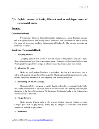 P a g e | 4
MuhammadDanish| www.knowledgedep.blogspot.com
~~~~~~~~~~~~~~~~~~~~~~~~~~~~~~~~~~~~~~
Q2:- Explain commercial banks, different services and departments of
commercial banks.
Answer:
CommercialBank:
A Commercial Bank is a financial institution that provides various financial services,
such as accepting deposits and issuing loans. Commercial bank customers can take advantage
of a range of investment products that commercial banks offer like savings accounts and
certificates of deposit.
Services ofCommercialBank:
1. Accepting Deposit
Accepting deposit from savers or account holders is the primary function of bank.
Banks accept deposit from those who can save money, but cannot utilize in profitable sectors.
People prefer to deposit their savings in a bank because by doing so, they earn interest.
2. Advancing Of Loans
Banks are profit oriented business organizations. So they have to advance loan to
public and generate interest from them as profit. After keeping certain cash reserves, banks
provide short-term, medium-term and long-term loans to needy borrowers.
3. Discounting Of Bill Of Exchange
Discounting bill of exchange is another function of modern commercial bank. Under
this, banks purchase bill of exchange from holder in discount after making some marginal
deduction in the form of commission. The banks pay the deducted value to the holders when
traders discount it into bank.
4. Cheque Payment
Banks provide Cheque pads to the account holders. Account holders can draw
Cheque upon bank to pay money. Banks pay for cheques of customers after formal
verification and official procedures. .
5. Remittance
 