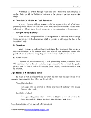 P a g e | 5
MuhammadDanish| www.knowledgedep.blogspot.com
Remittance is a system, through which cash fund is transferred from one place to
another. Banks provide the facilities of remittance to the customers and earn some service
charge.
6. Collection And Payment Of Credit Instruments
In modern business, different types of credit instruments such as bill of exchange,
promissory notes, cheques etc. are used. Banks deal with such instruments. Modern banks
collect and pay different types of credit instruments as the representative of the customers.
7. Foreign Currency Exchange
Banks deal with foreign currencies. As the requirement of customers, banks exchange
foreign currencies with local currencies, which is essential to settle down the dues in the
international trade.
8. Consultancy
Modern commercial banks are large organizations. They can expand their function to
consultancy business. In this function, banks hire financial, legal and market experts, who
provide advices to customers in regarding investment, industry, trade, income, tax etc.
9. Bank Guarantee
Customers are provided the facility of bank guarantee by modern commercial banks.
When customers have to deposit certain fund in governmental offices or courts for specific
purpose, bank can present itself as the guarantee for the customer, instead of depositing fund
by customers.
Departments of Commercialbank:
To begin, a bank is structured like any other business that provides services to its
customers. It consists of the front office and the back office.
Front Office of a Bank:
Employees who are involved in external activities with customers who transact
business with a bank.
Back Office of a Bank:
Employees who perform internal activities to affect the operational functions of a
bank. Some activities include interaction with customers, some do not.
Types of departments of Front and back office department
 