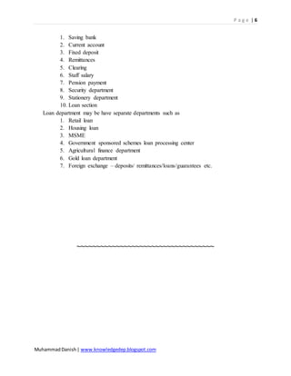 P a g e | 6
MuhammadDanish| www.knowledgedep.blogspot.com
1. Saving bank
2. Current account
3. Fixed deposit
4. Remittances
5. Clearing
6. Staff salary
7. Pension payment
8. Security department
9. Stationery department
10. Loan section
Loan department may be have separate departments such as
1. Retail loan
2. Housing loan
3. MSME
4. Government sponsored schemes loan processing center
5. Agricultural finance department
6. Gold loan department
7. Foreign exchange – deposits/ remittances/loans/guarantees etc.
~~~~~~~~~~~~~~~~~~~~~~~~~~~~~~~~~~~
 