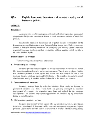 P a g e | 7
MuhammadDanish| www.knowledgedep.blogspot.com
Q3:- Explain insurance, importance of insurance and types of
insurance policies.
Answer:
Insurance:
An arrangement by which a company or the state undertakes to provide a guarantee of
compensation for specified loss, damage, illness, or death in return for payment of a specified
premium.
Risk-transfer mechanism that ensures full or partial financial compensation for the
loss or damage caused by event(s) beyond the control of the insured party. Under an insurance
contract, a party (the insurer) indemnifies the other party (the insured) against a specified
amount of loss, occurring from specified eventualities within a specified period, provided a
fee called premium is paid.
Importance of Insurance:
There are some points of importance of insurance.
1. Provide safety and security:
Insurance provide financial support and reduce uncertainties in business and human
life. It provides safety and security against particular event. There is always a fear of sudden
loss. Insurance provides a cover against any sudden loss. For example, in case of life
insurance financial assistance is provided to the family of the insured on his death. In case of
other insurance security is provided against the loss due to fire, marine, accidents etc.
2. Generates financial resources:
Insurance generate funds by collecting premium. These funds are invested in
government securities and stock. These funds are gainfully employed in industrial
development of a country for generating more funds and utilised for the economic
development of the country. Employment opportunities are increased by big investments
leading to capital formation.
3. Life insurance encourages savings:
Insurance does not only protect against risks and uncertainties, but also provides an
investment channel too. Life insurance enables systematic savings due to payment of regular
premium. Life insurance provides a mode of investment. It develops a habit of saving money
 
