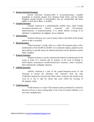 P a g e | 9
MuhammadDanish| www.knowledgedep.blogspot.com
3. Income protection insurance
Income Protection Insurance (IPI) is an insurance policy, available
principally in Australia, Ireland, New Zealand, South Africa, and the United
Kingdom, paying benefits to policyholders who are incapacitated and hence
unable to work due to illness or accident.
4. Casualty insurance
Casualty insurance is a problematically defined term, which broadly
encompassesinsurance not directly concerned with life insurance,
health insurance, or propertyinsurance. It is mainly liability coverage of an
individual or organization for negligent acts or omissions.
5. Life insurance
Insurance that pays out a sum of money either on the death of the insured
person or after a set period.
6. Burial insurance
“Burial insurance” usually refers to a whole life insurance policy with a
death benefit of from $5,000 to $25,000. As its nickname implies, people buy this
type of policy to provide money for funeral and burial costs for themselves and/or
family members.
7. Property insurance
Property insurance is a policy that provides financial reimbursement to the
owner or renter of a structure and its contents, in the event of damage or
theft. Property insurancecan include homeowners insurance, renters insurance,
flood insuranceand earthquake insurance.
8. Liability insurance
Liability insurance is a part of the general insurance system of risk
financing to protect the purchaser (the "insured") from the risks
of liabilities imposed by lawsuits and similar claims. It protects the insured in the
event he or she is sued for claims that come within the coverage of
the insurance policy.
9. Credit insurance
Credit insurance is a type of life insurance policy purchased by a borrower
that pays off one or more existing debts in the event of a death, disability, or in
rare cases, unemployment.
~~~~~~~~~~~~~~~~~~~~~~~~~~~~~~~~~~~~~~~~~~
 