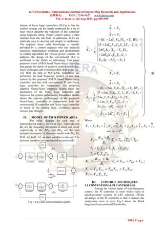 K.V.Siva Reddy / International Journal of Engineering Research and Applications
(IJERA) ISSN: 2248-9622 www.ijera.com
Vol. 3, Issue 4, Jul-Aug 2013, pp.989-995
990 | P a g e
feature of fuzzy logic controllers (FLCs) is that the
control strategy can be simply expressed by a set of
rules which describe the behavior of the controller
using linguistic terms. Proper control action is then
inferred from this rule base. In additional, FLCs are
relatively easy to develop and simple to implement.
The required fuzzy rules knowledge is usually
provided by a control engineer who has analyzed
extensive mathematical modeling and development
of control algorithms for various power systems. In
addition, the design of the conventional FLC is
inefficient in the ability of self-tuning. This paper
proposes a new ANFIS based Neuro-fuzzy controller
that grasps the merits of adaptive control and Neuro-
fuzzy techniques and overcomes their drawbacks [12-
14]. With the help of MATLAB, simulations are
performed for load frequency control of two area
system by the proposed ANFIS based Neuro-Fuzzy
controller and also with conventional PI and Fuzzy
logic controller for comparison. The proposed
adaptive Neuro-Fuzzy inference system trains the
parameters of the Fuzzy logic controller and
improves the system performance. Simulation results
shows the superior performance of the proposed
Neuro-fuzzy controller in comparison with the
conventional PI controller and Fuzzy logic controller
in terms of the settling time, overshoot against
various load changes.
II. MODEL OF TWO POWER AREA
The block diagram for each area of
interconnected areas is shown in Fig.1, where Δf1 and
Δf2 are the frequency deviations in area1 and area2
respectively in Hz. ΔPd1 and ΔPd2 are the load
demand increments. A dynamic model with Δf1, Δf2
& 1fΔ , 2fΔ & 1fΔ  , 2fΔ  as state variables is derived .The
dynamic equations are represented in equation(1).
Fig.1 Two area interconnected system.
21 XX 

32 XX 

  
 
 
  






















TdP
TGP
TGP
TGP
TGP
XPuK
XTTKT
XTTKT
XTXTTKTT
XTTKTK
T
X
111
511112
411112
322111121
1111121
2
3
2
2
2
2
1




54 XX 

65 XX 

  
 
 
  






















TdP
TGP
TGP
TGP
TGP
XaPuK
XTTKTa
XTTKTa
XTXTTKTaT
XTTKTaK
T
X
12221
22221212
12221212
65522212124
422212122
6
6
2
2
2
2
1












41127 2 XXTX 
Where
262524131211 ,,,,,

 fXfXfXfXfXfX
and .7
tie
PX 
2226
2222225
2224
2
22
2
;
;;
TGP
PTTGGP
TGP
P
TTTT
TTTTTTT
TTTT
R
RK
K





1113
1111112
1111
1
11
1
;
;;
TGP
PTTGGP
TGP
P
TTTT
TTTTTTT
TTTT
R
RK
K





III. CONTROL TECHNIQUES
3.1 CONVENTIONAL PI CONTROLLER
Among the various types of load-frequency
control, the PI controller is most widely used to
speed-governor systems for LFC schemes [7].One
advantage of the PI controller is that it reduces the
steady-state error to zero. Fig.3 shows the block
diagram of conventional PI controller.
(1)
 