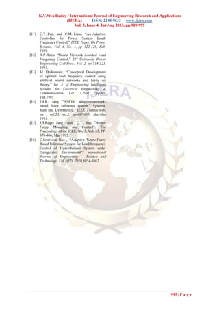 K.V.Siva Reddy / International Journal of Engineering Research and Applications
(IJERA) ISSN: 2248-9622 www.ijera.com
Vol. 3, Issue 4, Jul-Aug 2013, pp.989-995
995 | P a g e
[11] C.T. Pan, and C.M. Liaw, “An Adaptive
Controller for Power System Load-
Frequency Control,” IEEE Trans. On Power
Systems, Vol. 4, No. 1, pp 122-128, Feb.
1989.
[12] A.P.Birch, “Neural Network Assisted Load
Frequency Control,” 28” University Power
Engineering Cod Proc., Vol. 2, pp 518-521,
1993.
[13] M. Djukanovic. “Conceptual Development
of optimal load frequency control using
artificial neural networks and fuzzy set
theory,” Int. J. of Engineering Intelligent
Systems for Electrical Engineering &
Communication, Vol. 3,Part 2,pp.95-
108,1995
[14] J.S.R. Jang "ANFIS: adaptive-network-
based fuzzy Inference system," Systems,
Man and Cybernetics, IEEE Transactions
on , vol.23, no.3, pp.665-685, May/Jun
1993.
[15] J.S.Roger Jang and C.T. Sun, "Neuro-
Fuzzy Modeling and Control", The
Proceedings of the IEEE, No. 3, Vol. 83, PP.
378-406, Mar 1995.
[16] C.Srinivasa Rao , “Adaptive Neuro-Fuzzy
Based Inference System for Load Frequency
Control of Hydrothermal System under
Deregulated Environment”I nternational
Journal of Engineering Science and
Technology, Vol.2(12), 2010,6954-6962.
 