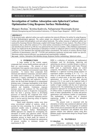 Bhargavi Roshan et al. Int. Journal of Engineering Research and Application
Vol. 3, Issue 5, Sep-Oct 2013, pp.943-952

RESEARCH ARTICLE

www.ijera.com

OPEN ACCESS

Investigation of Aniline Adsorption onto Spherical Carbon:
Optimization Using Response Surface Methodology
Bhargavi Roshan,* Krishna Kadirvelu, Nallaperumal Shunmugha Kumar
(Defence Bioengineering and Electromedical Laboratory, CV Raman Nagar, Bangalore – 560075. India)

ABSTRACT
In the present study, spherical carbon was used to optimize the removal efficiency for aniline by using Response
Surface Methodological approach. The carbon sample was obtained by the commercial activated spherical
carbon and treated with phosphoric acid and sodium hydroxide. The surface structure of spherical carbon was
analysed by Scanning Electron Microscopy coupled with Energy Dispersive X-ray Analysis. The effect of four
parameters, that is, pH of the solution (2-11), initial aniline concentration (10-70 mg/L), temperature (25-55°C)
and adsorbent dose (0.02-0.3 g/100 mL) was optimized for the removal of aniline. A Box-Behnken experimental
design was employed for the optimization of adsorption of aniline on spherical carbon to ensure high adsorption
efficiency in a low adsorbent dose and high initial aniline concentration. The analysis of variance showed a high
coefficient of determination value (R2 = 0.9749) and satisfactory prediction second-order model was derived.
Maximum aniline removal efficiency was predicted and experimentally validated.
Key words - Aniline, Adsorption, Box-Behnken design, Response Surface methodology, Spherical carbon.

I. INTRODUCTION
A large number of the volatile organic
compounds have serious health problems and some of
them are cancer-causing. The removal of toxic
contaminants from aqueous waste streams is currently
one of the most important environmental issues being
researched.
To remove these compounds from
chemical and industrial wastewater, activated carbons
are widely used in industry [1, 2]. Aniline toxicity in
wastewater is largely contributed by industries like
dyes, varnishes, herbicides and explosives. Once it
enters into the food chain through air or contaminated
drinking water, it damages haemoglobin in the blood.
Exposure to aniline causes nervous conditions such as
euphoria and headache. Continuous exposure
increases ataxia and weakness [3]. The permissible
limit for aniline in water is 10 ppm [4]. Consequently,
there has been a growing interest in developing
processes of removing this compound from water.
Adsorption is often the preferred separation process
since it can be used for removing variety of organics
from aqueous system [5].
Batch mode adsorption studies were done
using conventional method of analysis, which is
accurate but time consuming. So, in order to obtain
optimized variable value in minimum number of
experiments, Response Surface Methodological
(RSM) approach was adopted for investigating the
adsorption of aniline onto spherical carbon. Several
researchers have used RSM for optimization of the
adsorption process at batch mode for removal of
pollutants [6-8]. This has facilitated the optimization
of process variables in minimum number of
experiments [9, 10].

www.ijera.com

RSM is a collection of statistical and mathematical
techniques used for developing, improving and
optimizing any process or product design or system or
for that matter any experiment under study. Principal
RSM used in experimental design are central
composite, Box-Behnken and Doehelrt design. BoxBehnken is a spherical revolving design requires an
experiment number according to N = k2 + k + cp
where k is the factor number and cp is the replicate
number of central point. It has been applied for the
optimization of several chemical and physical
processes [11]. It was used in the empirical study of
the relationship between measured responses and a
number of input variables with the aim of optimizing
responses [12]. The methodology has provided a new
prospective approach for investigating the profundity
of carbon science, in particular, adsorption science, in
terms of better reproducibility of results and process
optimization with minimum number of experiments.
This methodology is widely used in chemical
engineering, notably to optimize the adsorption
process [13, 14].
The present work is concerned with the
adsorption of aniline onto commercial spherical carbon
and modified carbons. The investigation of combined
effect of four process parameters like pH, initial aniline
concentration, temperature and adsorbent dose from
aqueous solution onto spherical carbon using BoxBehnken model experimental design by Design Expert
Version 8.0.7.1.

II. MATERIALS
2.1 Adsorbent
Polystyrene sulphonate based activated
spherical carbon procured from Vijay Sabre India Pvt.
943 | P a g e

 