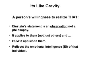 Its Like Gravity.

  A person’s willingness to realize THAT:

• Einstein’s statement is an observation not a
  philosophy.
• It applies to them (not just others) and …
• HOW it applies to them.
• Reflects the emotional intelligence (EI) of that
  individual.
 