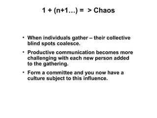 1 + (n+1…) = > Chaos


• When individuals gather – their collective
  blind spots coalesce.
• Productive communication becomes more
  challenging with each new person added
  to the gathering.
• Form a committee and you now have a
  culture subject to this influence.
 