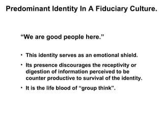 Predominant Identity In A Fiduciary Culture.


    “We are good people here.”

    • This identity serves as an emotional shield.
    • Its presence discourages the receptivity or
      digestion of information perceived to be
      counter productive to survival of the identity.
    • It is the life blood of “group think”.
 