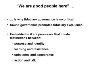 “We are good people here” …


• … is why fiduciary governance is so critical.
• Sound governance promotes fiduciary excellence.


• Embedded in it are processes that create
  distinctions between:
   − purpose and identity
   − learning and resistance
   − substance and appearance
   − action and talk
 
