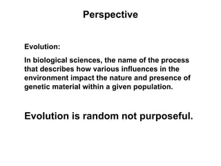 Perspective


Evolution:
In biological sciences, the name of the process
that describes how various influences in the
environment impact the nature and presence of
genetic material within a given population.



Evolution is random not purposeful.
 