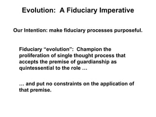 Evolution: A Fiduciary Imperative

Our Intention: make fiduciary processes purposeful.


  Fiduciary “evolution”: Champion the
  proliferation of single thought process that
  accepts the premise of guardianship as
  quintessential to the role …


  … and put no constraints on the application of
  that premise.
 