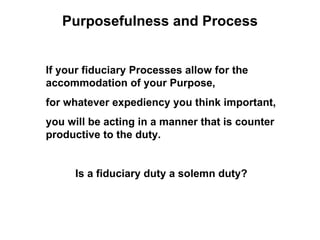 Purposefulness and Process


If your fiduciary Processes allow for the
accommodation of your Purpose,
for whatever expediency you think important,
you will be acting in a manner that is counter
productive to the duty.


     Is a fiduciary duty a solemn duty?
 