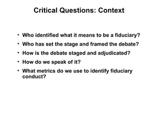 Critical Questions: Context


• Who identified what it means to be a fiduciary?
• Who has set the stage and framed the debate?
• How is the debate staged and adjudicated?
• How do we speak of it?
• What metrics do we use to identify fiduciary
  conduct?
 