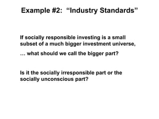Example #2: “Industry Standards”


If socially responsible investing is a small
subset of a much bigger investment universe,
… what should we call the bigger part?


Is it the socially irresponsible part or the
socially unconscious part?
 