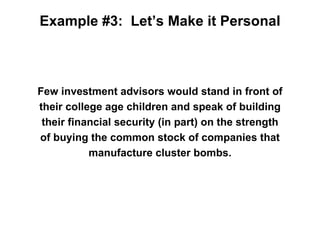 Example #3: Let’s Make it Personal



Few investment advisors would stand in front of
their college age children and speak of building
 their financial security (in part) on the strength
of buying the common stock of companies that
           manufacture cluster bombs.
 