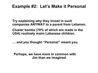 Example #2: Let’s Make it Personal


Try explaining why they invest in such
companies ANYWAY to a parent from Lebanon.
Cluster bombs (70% of which are made in the
USA) routinely maim Lebanese children.

… and you thought “Personal” meant you.


Perhaps, we have more in common with
           Jim than we imagined.
 