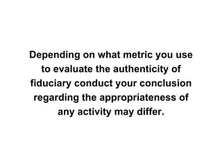 Depending on what metric you use
   to evaluate the authenticity of
fiduciary conduct your conclusion
 regarding the appropriateness of
       any activity may differ.
 
