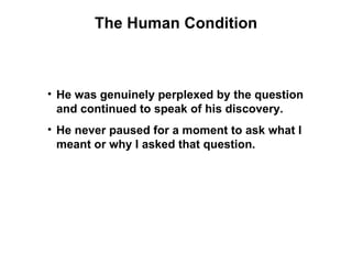 The Human Condition



• He was genuinely perplexed by the question
  and continued to speak of his discovery.
• He never paused for a moment to ask what I
  meant or why I asked that question.
 