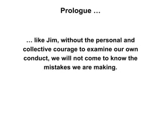 Prologue …



 … like Jim, without the personal and
collective courage to examine our own
conduct, we will not come to know the
        mistakes we are making.
 
