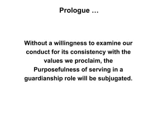 Prologue …



Without a willingness to examine our
conduct for its consistency with the
      values we proclaim, the
   Purposefulness of serving in a
guardianship role will be subjugated.
 