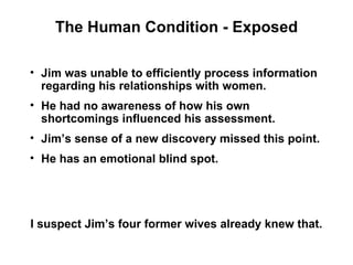The Human Condition - Exposed

• Jim was unable to efficiently process information
  regarding his relationships with women.
• He had no awareness of how his own
  shortcomings influenced his assessment.
• Jim’s sense of a new discovery missed this point.
• He has an emotional blind spot.




I suspect Jim’s four former wives already knew that.
 