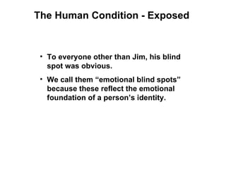 The Human Condition - Exposed



 • To everyone other than Jim, his blind
   spot was obvious.
 • We call them “emotional blind spots”
   because these reflect the emotional
   foundation of a person’s identity.
 