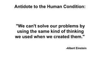 Antidote to the Human Condition:



"We can't solve our problems by
 using the same kind of thinking
we used when we created them."

                       -Albert Einstein
 