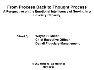 From Process Back to Thought Process
A Perspective on the Emotional Intelligence of Serving in a
                   Fiduciary Capacity.




         Offered By:     Wayne H. Miller
                         Chief Executive Officer
                         Denali Fiduciary Management




                       FI 360 National Conference
                                May 2008
 