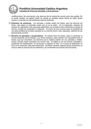 Pontificia Universidad Católica Argentina
             Facultad de Ciencias Sociales y Económicas


   modificaciones. Se recomienda a los alumnos dar la materia tan pronto como sea posible. De
   no poder hacerlo, se sugiere asistir de oyente en aquellas clases donde se traten temas
   nuevos o consultar con los profesores sobre el particular.
20. Extensión de exámenes. Los parciales y finales suelen ser largos, pero los alumnos los
   hacen más largos al responder cosas que no se le piden. En la evaluación, además de
   evaluar las respuestas a las preguntas específicas, se considera cómo administró su tiempo el
   alumno, manejo de vocabulario y redacción. El motivo es que muchas veces el resultado de
   una tarea profesional se debe expresar en un informe breve y bien redactado, además de ser
   técnicamente correcto.
21. Revisión de parciales y recuperatorios. En horario fuera de clases, (para no perturbar el
   normal desarrollo de las clases), y en forma individual, (para dedicar con tranquilidad todo el
   tiempo que sea necesario), los alumnos que lo deseen podrán ver sus parciales y finales,
   incluso quienes hayan aprobado con buena nota. El objeto es ver los errores cometidos y
   problemas de interpretación, no de discutir ni negociar la nota. En el caso de detectarse un
   error en la corrección, éste será subsanado. De todas maneras, después de los exámenes, se
   verá en clase la solución de los exámenes y se comentarán los errores más frecuentes.




                                          10
                                                                                          15/03/2011
 