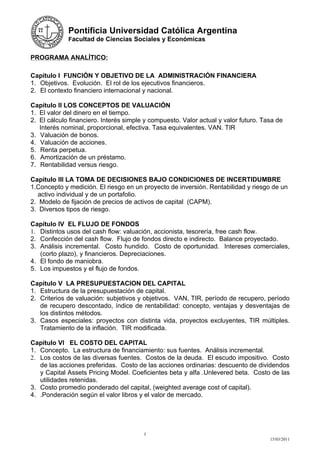 Pontificia Universidad Católica Argentina
             Facultad de Ciencias Sociales y Económicas


PROGRAMA ANALÍTICO:

Capítulo I FUNCIÓN Y OBJETIVO DE LA ADMINISTRACIÓN FINANCIERA
1. Objetivos. Evolución. El rol de los ejecutivos financieros.
2. El contexto financiero internacional y nacional.

Capítulo II LOS CONCEPTOS DE VALUACIÓN
1. El valor del dinero en el tiempo.
2. El cálculo financiero. Interés simple y compuesto. Valor actual y valor futuro. Tasa de
   Interés nominal, proporcional, efectiva. Tasa equivalentes. VAN. TIR
3. Valuación de bonos.
4. Valuación de acciones.
5. Renta perpetua.
6. Amortización de un préstamo.
7. Rentabilidad versus riesgo.

Capítulo III LA TOMA DE DECISIONES BAJO CONDICIONES DE INCERTIDUMBRE
1.Concepto y medición. El riesgo en un proyecto de inversión. Rentabilidad y riesgo de un
   activo individual y de un portafolio.
2. Modelo de fijación de precios de activos de capital (CAPM).
3. Diversos tipos de riesgo.

Capítulo IV EL FLUJO DE FONDOS
1. Distintos usos del cash flow: valuación, accionista, tesorería, free cash flow.
2. Confección del cash flow. Flujo de fondos directo e indirecto. Balance proyectado.
3. Análisis incremental. Costo hundido. Costo de oportunidad. Intereses comerciales,
   (corto plazo), y financieros. Depreciaciones.
4. El fondo de maniobra.
5. Los impuestos y el flujo de fondos.

Capítulo V LA PRESUPUESTACION DEL CAPITAL
1. Estructura de la presupuestación de capital.
2. Criterios de valuación: subjetivos y objetivos. VAN, TIR, período de recupero, período
   de recupero descontado, índice de rentabilidad: concepto, ventajas y desventajas de
   los distintos métodos.
3. Casos especiales: proyectos con distinta vida, proyectos excluyentes, TIR múltiples.
   Tratamiento de la inflación. TIR modificada.

Capítulo VI EL COSTO DEL CAPITAL
1. Concepto. La estructura de financiamiento: sus fuentes. Análisis incremental.
2. Los costos de las diversas fuentes. Costos de la deuda. El escudo impositivo. Costo
   de las acciones preferidas. Costo de las acciones ordinarias: descuento de dividendos
   y Capital Assets Pricing Model. Coeficientes beta y alfa .Unlevered beta. Costo de las
   utilidades retenidas.
3. Costo promedio ponderado del capital, (weighted average cost of capital).
4. .Ponderación según el valor libros y el valor de mercado.




                                        3
                                                                                     15/03/2011
 