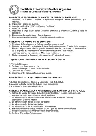 Pontificia Universidad Católica Argentina
             Facultad de Ciencias Sociales y Económicas


Capítulo VII LA ESTRUCTURA DE CAPITAL Y POLITICA DE DIVIDENDOS
1. Concepto. Supuestos. Criterios. La posición Modigliani– Miller, proposición I y II.
   Arbitraje.
2. Impuestos y costos de quiebra.
3. Análisis UAIT-UPA, (EBIT vs. Earning Per Share).
4. WACC vs. WARR
5. Préstamos a largo plazo. Bonos .Acciones ordinarias y preferidas .Gestión y tipos de
   operación.
6. Dividendos .Concepto ,tipos y forma de pago.
7. Mitos sobre creación de valor con las decisiones financieras.

Capítulo VIII LA VALUACIÓN DE EMPRESAS
1. Objetivos de la valuación. ¿Cuándo se valúa una empresa?
2. Métodos de valuación :método de flujo de fondos descontado .El valor de la empresa.
   El valor del patrimonio .Pautas para la confección del flujo de fondos .El valor residual.
   de la empresa .El valor residual en contexto inflacionario .Tasa de corte.
   Activos y pasivos no operativos. Método de múltiplos.
3. El plan de negocios. Concepto. Componentes. El rol de las finanzas.

Capitulo IX OPCIONES FINANCIERAS Y OPCIONES REALES

1. Tipos de Opciones.
2. Factores que determinan el precio.
3. Ejercicio de la opción antes del vencimiento.
4. Valuación de opciones.
5. Diferencia entre opciones financieras y reales.

Capítulo X LOS ESTADOS FINANCIEROS Y SU ANALISIS

1. Estado de resultados. Balance y Estado de Flujo de Efectivo.
2. Análisis vertical y horizontal. Índices y sus limitaciones.
3. Planificación financiera a largo plazo.

Capítulo XI PLANIFICACION Y ADMINISTRACION FINANCIERA DE CORTO PLAZO
1. Política de capital de trabajo .Liquidez vs. rentabilidad. Tesorería :planeamiento,
   y gestión de corto plazo. Emergencias financieras.
2. La administración de disponibilidades e inversiones. Cheques , clearing ,
   operaciones y control interno.
3. La administración de las cuentas por cobrar.
4. La administración de los inventarios.
5. La administración del endeudamiento. Proveedores.
6. El Financiamiento a corto y mediano plazo .Tipos de crédito y operaciones.
7. Relaciones bancarias .Importaciones y exportaciones .
8. Hedging .Mercados .Fideicomisos.




                                        4
                                                                                     15/03/2011
 