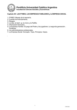 Pontificia Universidad Católica Argentina
            Facultad de Ciencias Sociales y Económicas


Capitulo XII LAS PYMES, LAS EMPRESAS FAMILIARES y la EMPRESA SOCIAL

1. PYMES :Manejo de la tesorería.
2. Fuentes de financiamiento.
3. Riesgos.
4. La idea ,el start- up ,la micro y la PyMEs
4. Información financiera.
5. La Empresa Familiar: El juego del Poder y los jugadores .La segunda generación .
   Conflictos.
6. Los administradores profesionales.
7. La Empresa Social: Concepto .Tipos. Principios. Casos.

.




                                      5
                                                                                 15/03/2011
 