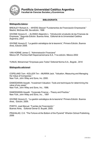 Pontificia Universidad Católica Argentina
            Facultad de Ciencias Sociales y Económicas



                                    BIBLIOGRAFÍA

Bibliografía básica:
BREALEY Richard A. – MYERS Stewart “Fundamentos de Financiación Empresarial.”
Madrid, McGraw-Hill, 5ta edición, 1998
GIVONE Horacio E. – ALONSO Alejandro L. “Introducción al estudio de las Finanzas de
Empresas.” Segunda Edición. Buenos Aires, Editorial de la Universidad Católica
Argentina, 2007.

GIVONE Horacio E. “La gestión estratégica de la tesorería”, Primera Edición, Buenos
Aires, Edición 2009.


VAN HORNE James C. “Administración Financiera”
México DF, Prentice-Hall Hispanoamericana S.A, 11va edición, México 2002


YUNUS, Mohammad “Empresas para Todos” Editorial Norma S.A., Bogotá , 2010

Bibliografía adicional:


COPELAND Tom - KOLLER Tim – MURRIN Jack. “Valuation, Measuring and Managing
the Value of Companies.”
New York, John Wiley and Sons, Inc. 2000.

DAMODARAN Aswath. “Investment Valuation: Tools and techniques for determining the
value of any asset.”
New York, John Wiley and Sons, Inc., 1996.

DAMODARAN Aswath. “Corporate Finance – Theory and Practice.”
New York, John Wiley and Sons, Inc. , 1997

GIVONE Horacio E.. “La gestión estratégica de la tesorería” Primera Edición. Buenos
Aires, Edición, 2009.

PORTO, José Manuel. “Fuentes de Financiación.”
Buenos Aires, Editorial Osmar D. Buyatti, 2005.

PRAHALAD, C.K. “The Fortune at the Bottom of the Pyramid” Wharton School Publishing,
2006




                                      6
                                                                                 15/03/2011
 