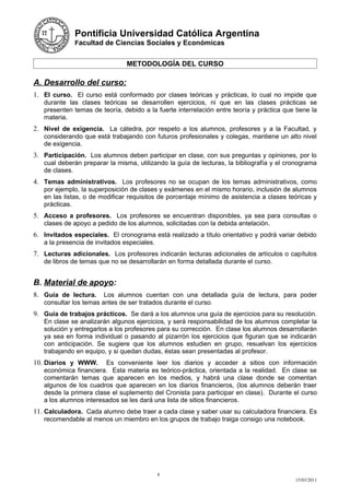 Pontificia Universidad Católica Argentina
              Facultad de Ciencias Sociales y Económicas


                                METODOLOGÍA DEL CURSO

A. Desarrollo del curso:
1. El curso. El curso está conformado por clases teóricas y prácticas, lo cual no impide que
   durante las clases teóricas se desarrollen ejercicios, ni que en las clases prácticas se
   presenten temas de teoría, debido a la fuerte interrelación entre teoría y práctica que tiene la
   materia.
2. Nivel de exigencia. La cátedra, por respeto a los alumnos, profesores y a la Facultad, y
   considerando que está trabajando con futuros profesionales y colegas, mantiene un alto nivel
   de exigencia.
3. Participación. Los alumnos deben participar en clase, con sus preguntas y opiniones, por lo
   cual deberán preparar la misma, utilizando la guía de lecturas, la bibliografía y el cronograma
   de clases.
4. Temas administrativos. Los profesores no se ocupan de los temas administrativos, como
   por ejemplo, la superposición de clases y exámenes en el mismo horario, inclusión de alumnos
   en las listas, o de modificar requisitos de porcentaje mínimo de asistencia a clases teóricas y
   prácticas.
5. Acceso a profesores. Los profesores se encuentran disponibles, ya sea para consultas o
   clases de apoyo a pedido de los alumnos, solicitadas con la debida antelación.
6. Invitados especiales. El cronograma está realizado a título orientativo y podrá variar debido
   a la presencia de invitados especiales.
7. Lecturas adicionales. Los profesores indicarán lecturas adicionales de artículos o capítulos
   de libros de temas que no se desarrollarán en forma detallada durante el curso.


B. Material de apoyo:
8. Guía de lectura.     Los alumnos cuentan con una detallada guía de lectura, para poder
   consultar los temas antes de ser tratados durante el curso.
9. Guía de trabajos prácticos. Se dará a los alumnos una guía de ejercicios para su resolución.
   En clase se analizarán algunos ejercicios, y será responsabilidad de los alumnos completar la
   solución y entregarlos a los profesores para su corrección. En clase los alumnos desarrollarán
   ya sea en forma individual o pasando al pizarrón los ejercicios que figuran que se indicarán
   con anticipación. Se sugiere que los alumnos estudien en grupo, resuelvan los ejercicios
   trabajando en equipo, y si quedan dudas, éstas sean presentadas al profesor.
10. Diarios y WWW.      Es conveniente leer los diarios y acceder a sitios con información
   económica financiera. Esta materia es teórico-práctica, orientada a la realidad. En clase se
   comentarán temas que aparecen en los medios, y habrá una clase donde se comentan
   algunos de los cuadros que aparecen en los diarios financieros, (los alumnos deberán traer
   desde la primera clase el suplemento del Cronista para participar en clase). Durante el curso
   a los alumnos interesados se les dará una lista de sitios financieros.
11. Calculadora. Cada alumno debe traer a cada clase y saber usar su calculadora financiera. Es
   recomendable al menos un miembro en los grupos de trabajo traiga consigo una notebook.




                                             8
                                                                                           15/03/2011
 