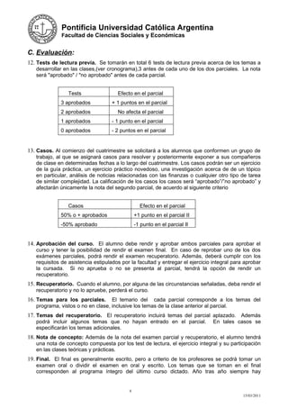 Pontificia Universidad Católica Argentina
              Facultad de Ciencias Sociales y Económicas


C. Evaluación:
12. Tests de lectura previa. Se tomarán en total 6 tests de lectura previa acerca de los temas a
   desarrollar en las clases,(ver cronograma),3 antes de cada uno de los dos parciales. La nota
   será "aprobado" / "no aprobado" antes de cada parcial.


                 Tests                Efecto en el parcial
             3 aprobados            + 1 puntos en el parcial
             2 aprobados              No afecta el parcial
             1 aprobados            - 1 punto en el parcial
             0 aprobados            - 2 puntos en el parcial


13. Casos. Al comienzo del cuatrimestre se solicitará a los alumnos que conformen un grupo de
   trabajo, al que se asignará casos para resolver y posteriormente exponer a sus compañeros
   de clase en determinadas fechas a lo largo del cuatrimestre. Los casos podrán ser un ejercicio
   de la guía práctica, un ejercicio práctico novedoso, una investigación acerca de de un tópico
   en particular, análisis de noticias relacionadas con las finanzas o cualquier otro tipo de tarea
   de similar complejidad. La calificación de los casos los casos será “aprobado”/”no aprobado” y
   afectarán únicamente la nota del segundo parcial, de acuerdo al siguiente criterio


                 Casos                           Efecto en el parcial
             50% o + aprobados                 +1 punto en el parcial II
             -50% aprobado                     -1 punto en el parcial II


14. Aprobación del curso. El alumno debe rendir y aprobar ambos parciales para aprobar el
   curso y tener la posibilidad de rendir el examen final. En caso de reprobar uno de los dos
   exámenes parciales, podrá rendir el examen recuperatorio. Además, deberá cumplir con los
   requisitos de asistencia estipulados por la facultad y entregar el ejercicio integral para aprobar
   la cursada. Si no aprueba o no se presenta al parcial, tendrá la opción de rendir un
   recuperatorio.
15. Recuperatorio. Cuando el alumno, por alguna de las circunstancias señaladas, deba rendir el
   recuperatorio y no lo apruebe, perderá el curso.
16. Temas para los parciales.      El temario del cada parcial corresponde a los temas del
   programa, vistos o no en clase, inclusive los temas de la clase anterior al parcial.
17. Temas del recuperatorio. El recuperatorio incluirá temas del parcial aplazado. Además
   podrá incluir algunos temas que no hayan entrado en el parcial.              En tales casos se
   especificarán los temas adicionales.
18. Nota de concepto: Además de la nota del examen parcial y recuperatorio, el alumno tendrá
   una nota de concepto compuesta por los test de lectura, el ejercicio integral y su participación
   en las clases teóricas y prácticas.
19. Final. El final es generalmente escrito, pero a criterio de los profesores se podrá tomar un
   examen oral o dividir el examen en oral y escrito. Los temas que se toman en el final
   corresponden al programa íntegro del último curso dictado. Año tras año siempre hay


                                           9
                                                                                             15/03/2011
 