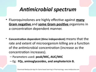 Antimicrobial spectrum
• Fluoroquinolones are highly effective against many
Gram negative and some Gram positive organisms in
a concentration dependent manner.
• Concentration dependent (time independent) means that the
rate and extent of microorganism killing are a function
of the antimicrobial concentration (increase as the
concentration increases).
– Parameters used: peak/MIC, AUC/MIC
– Eg: FQs, aminoglycosides, and amphotericin B.
 