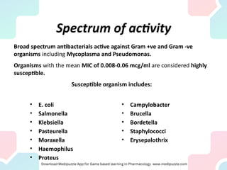 Spectrum of activity
• E. coli
• Salmonella
• Klebsiella
• Pasteurella
• Moraxella
• Haemophilus
• Proteus
• Campylobacter
• Brucella
• Bordetella
• Staphylococci
• Erysepalothrix
Broad spectrum antibacterials active against Gram +ve and Gram -ve
organisms including Mycoplasma and Pseudomonas.
Organisms with the mean MIC of 0.008-0.06 mcg/ml are considered highly
susceptible.
Susceptible organism includes:
 