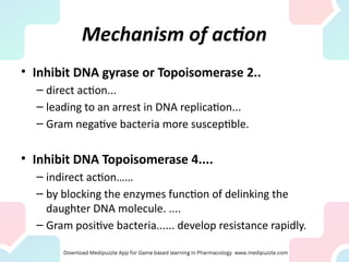 Mechanism of action
• Inhibit DNA gyrase or Topoisomerase 2..
– direct action...
– leading to an arrest in DNA replication...
– Gram negative bacteria more susceptible.
• Inhibit DNA Topoisomerase 4....
– indirect action……
– by blocking the enzymes function of delinking the
daughter DNA molecule. ....
– Gram positive bacteria...... develop resistance rapidly.
 