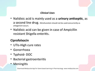 Clinical Uses
• Nalidixic acid is mainly used as a urinary antiseptic, as
a second line drug. Nitrofurantoin should not be used concurrently as
antagonism occurs.
• Nalidixic acid can be given in case of Ampicillin
resistant Shigella enteritis.
Ciprofolxacin
• UTIs-High cure rates
• Gonorrhoea
• Typhoid- DOC
• Bacterial gastroenteritis
• Meningitis
 