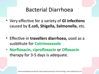 Bacterial Diarrhoea
• Very effective for a variety of GI infections
caused by E.coli, Shigella, Salmonella, etc.
• Effective in travellers diarrhoea, used as a
susbtitute for Cotrimoxazole
• Norfloxacin, ciprofloxacin or Ofloxacin
therapy for 3-5 days is adequate.
 