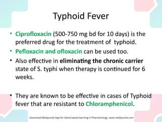 Typhoid Fever
• Ciprofloxacin (500-750 mg bd for 10 days) is the
preferred drug for the treatment of typhoid.
• Pefloxacin and ofloxacin can be used too.
• Also effective in eliminating the chronic carrier
state of S. typhi when therapy is continued for 6
weeks.
• They are known to be effective in cases of Typhoid
fever that are resistant to Chloramphenicol.
 