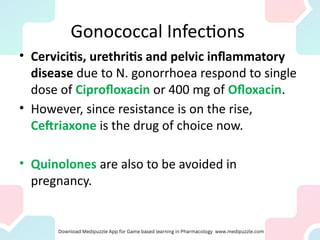 Gonococcal Infections
• Cervicitis, urethritis and pelvic inflammatory
disease due to N. gonorrhoea respond to single
dose of Ciprofloxacin or 400 mg of Ofloxacin.
• However, since resistance is on the rise,
Ceftriaxone is the drug of choice now.
• Quinolones are also to be avoided in
pregnancy.
 
