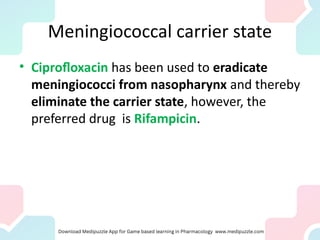 Meningiococcal carrier state
• Ciprofloxacin has been used to eradicate
meningiococci from nasopharynx and thereby
eliminate the carrier state, however, the
preferred drug is Rifampicin.
 