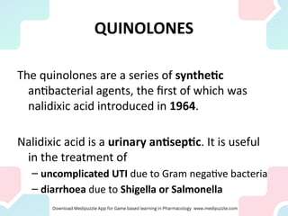 QUINOLONES
The quinolones are a series of synthetic
antibacterial agents, the first of which was
nalidixic acid introduced in 1964.
Nalidixic acid is a urinary antiseptic. It is useful
in the treatment of
– uncomplicated UTI due to Gram negative bacteria
– diarrhoea due to Shigella or Salmonella
 