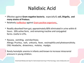 Nalidixic Acid
• Effective against Gram negative bacteria, especially E. coli, Shigella, and
many strains of Proteus.
• Relatively ineffective against Gram positive organisms.
• Readily absorbed from gut, approximately 80% eliminated in urine within 8
hours. 20% active form, and remaining inactive and conjugated
forms. Useful in UTIs.
• Nausea, vomiting, and diarrhoea.
Allergy: Pruritus, rash, urticaria, fever, eosinophilia and photosensitivity.
CNS: Headache, drowsiness, malaise, myalgia.
• Rarely hemolytic anemia in infants and known to increase intracranial
pressure in young children.
 