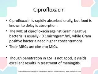 Ciprofloxacin
• Ciprofloxacin is rapidly absorbed orally, but food is
known to delay is absorption.
• The MIC of ciprofloxacin against Gram negative
bacteria is usually ‹ 0.1microgram/ml, while Gram
positive bacteria need higher concentrations.
• Their MBCs are close to MICs.
• Though penetration in CSF is not good, it yields
excellent results in treatment of meningitis.
 