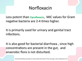 Norfloxacin
Less potent than Ciprofloxacin, MIC values for Gram
negative bacteria are 2-4 times higher.
It is primarily used for urinary and genital tract
infections.
It is also good for bacterial diarrhoea , since high
concentrations are present in the gut, and
anaerobic flora is not disturbed.
 