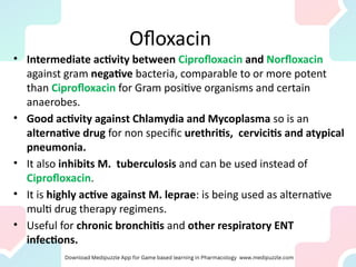 Ofloxacin
• Intermediate activity between Ciprofloxacin and Norfloxacin
against gram negative bacteria, comparable to or more potent
than Ciprofloxacin for Gram positive organisms and certain
anaerobes.
• Good activity against Chlamydia and Mycoplasma so is an
alternative drug for non specific urethritis, cervicitis and atypical
pneumonia.
• It also inhibits M. tuberculosis and can be used instead of
Ciprofloxacin.
• It is highly active against M. leprae: is being used as alternative
multi drug therapy regimens.
• Useful for chronic bronchitis and other respiratory ENT
infections.
 