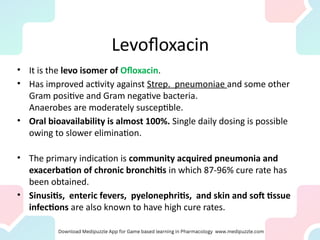 Levofloxacin
• It is the levo isomer of Ofloxacin.
• Has improved activity against Strep. pneumoniae and some other
Gram positive and Gram negative bacteria.
Anaerobes are moderately susceptible.
• Oral bioavailability is almost 100%. Single daily dosing is possible
owing to slower elimination.
• The primary indication is community acquired pneumonia and
exacerbation of chronic bronchitis in which 87-96% cure rate has
been obtained.
• Sinusitis, enteric fevers, pyelonephritis, and skin and soft tissue
infections are also known to have high cure rates.
 
