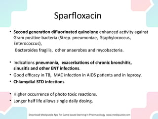 Sparfloxacin
• Second generation difluorinated quinolone enhanced activity against
Gram positive bacteria (Strep. pneumoniae, Staphylococcus,
Enterococcus),
Bacteroides fragilis, other anaerobes and mycobacteria.
• Indications pneumonia, exacerbations of chronic bronchitis,
sinusitis and other ENT infections.
• Good efficacy in TB, MAC infection in AIDS patients and in leprosy.
• Chlamydial STD infections
• Higher occurrence of photo toxic reactions.
• Longer half life allows single daily dosing.
 