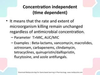 Concentration independent
(time dependent)
• It means that the rate and extent of
microorganism killing remain unchanged
regardless of antimicrobial concentration.
– Parameter T>MIC, AUC/MIC
– Examples : Beta-lactams, vancomycin, macrolides,
aztreonam, carbapenems, clindamycin,
tetracyclines, quinupristin/dalfopristin,
flucytosine, and azole antifungals.
 